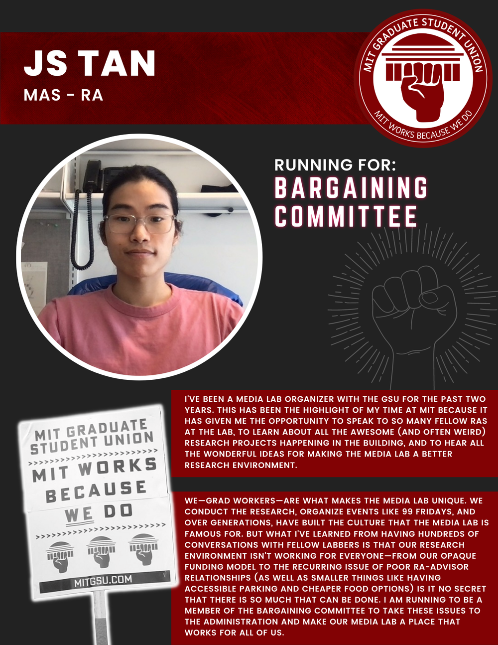  JS TAN MAS - RA   RUNNING FOR: Bargaining Committee  I'VE BEEN A MEDIA LAB ORGANIZER WITH THE GSU FOR THE PAST TWO YEARS. THIS HAS BEEN THE HIGHLIGHT OF MY TIME AT MIT BECAUSE IT HAS GIVEN ME THE OPPORTUNITY TO SPEAK TO SO MANY FELLOW RAS AT THE LAB