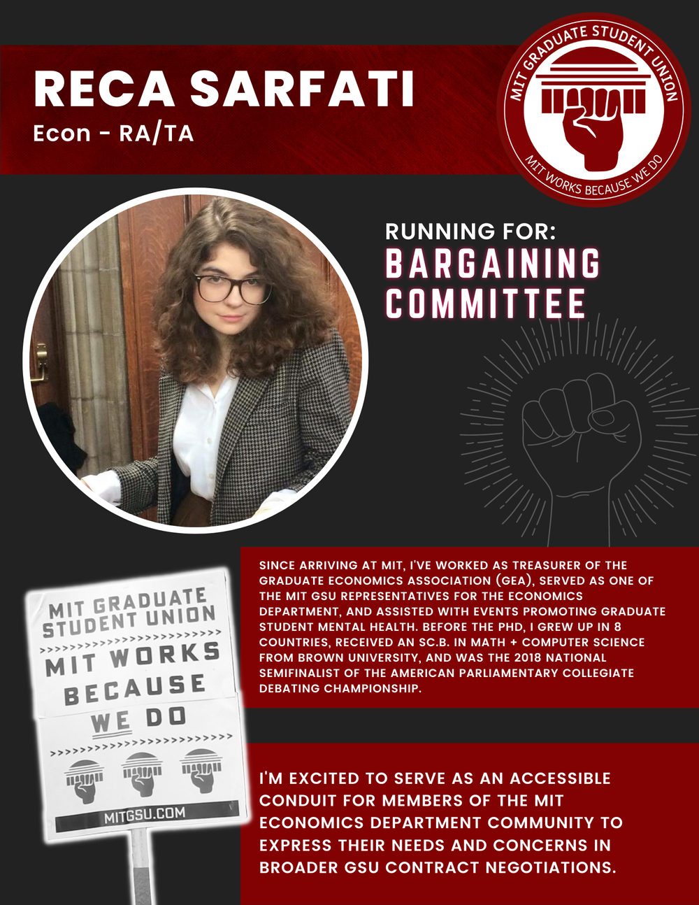  RECA SARFATI  Econ - RA/TA   RUNNING FOR:  Bargaining Committee  SINCE ARRIVING AT MIT, I'VE WORKED AS TREASURER OF THE GRADUATE ECONOMICS ASSOCIATION (GEA), SERVED AS ONE OF THE MIT GSU REPRESENTATIVES FOR THE ECONOMICS DEPARTMENT, AND ASSISTED WIT