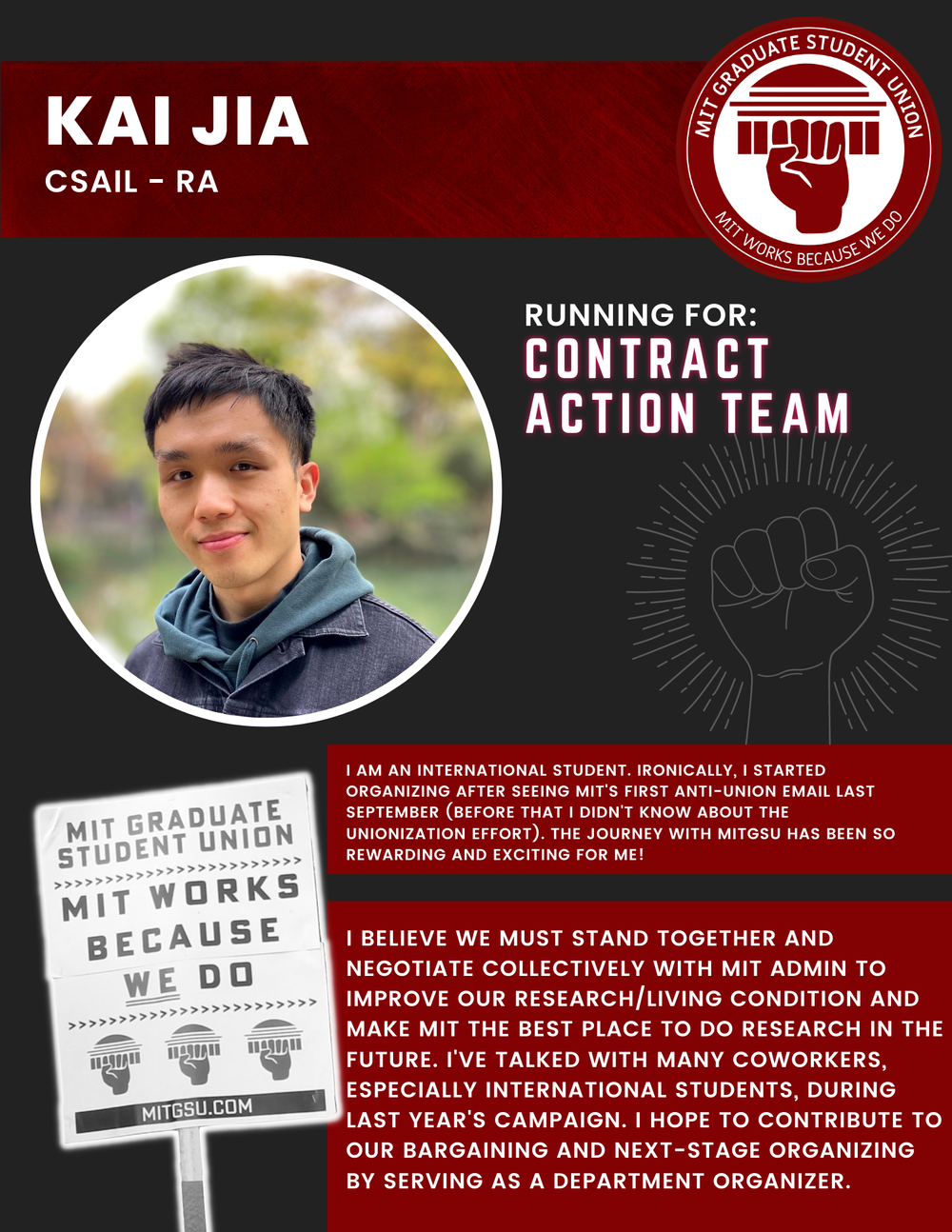  KAI JIA CSAIL - RA   RUNNING FOR: Contract Action Team  I AM AN INTERNATIONAL STUDENT. IRONICALLY, I STARTED ORGANIZING AFTER SEEING MIT'S FIRST ANTI-UNION EMAIL LAST SEPTEMBER (BEFORE THAT I DIDN'T KNOW ABOUT THE UNIONIZATION EFFORT). THE JOURNEY W