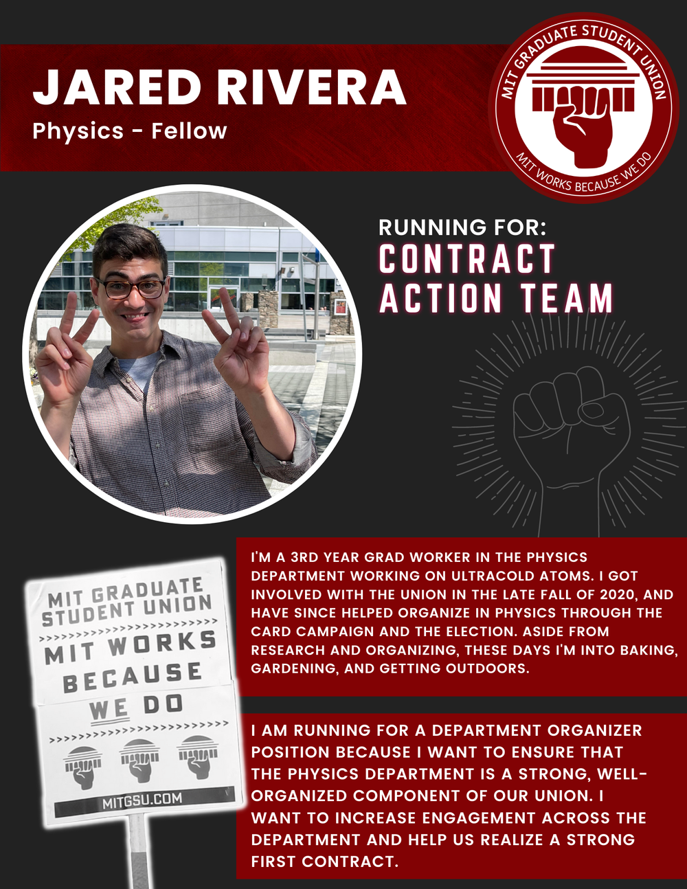  JARED RIVERA Physics - Fellow   RUNNING FOR: Contract Action Team  I'M A 3RD YEAR GRAD WORKER IN THE PHYSICS DEPARTMENT WORKING ON ULTRACOLD ATOMS. I GOT INVOLVED WITH THE UNION IN THE LATE FALL OF 2020, AND HAVE SINCE HELPED ORGANIZE IN PHYSICS THR