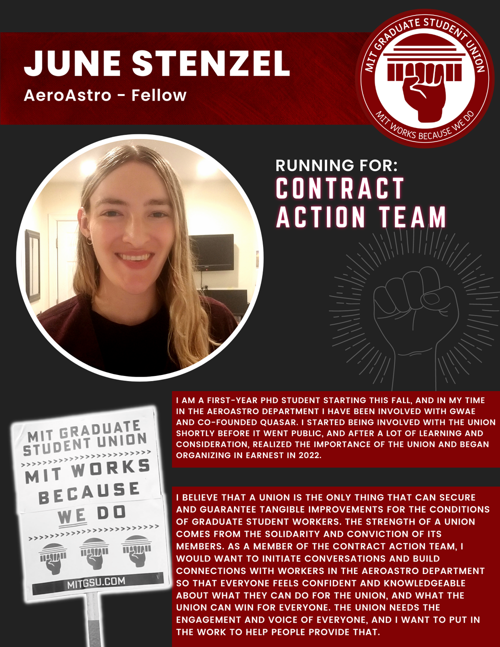  JUNE STENZEL AeroAstro - Fellow   RUNNING FOR: Contract Action Team  I AM A FIRST-YEAR PHD STUDENT STARTING THIS FALL, AND IN MY TIME IN THE AEROASTRO DEPARTMENT I HAVE BEEN INVOLVED WITH GWAE AND CO-FOUNDED QUASAR. I STARTED BEING INVOLVED WITH THE