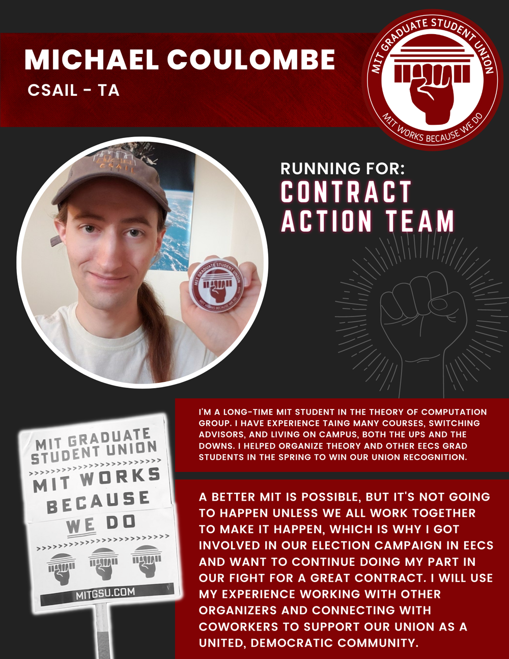  MICHAEL COULOMBE CSAIL - TA   RUNNING FOR: Contract Action Team  I'M A LONG-TIME MIT STUDENT IN THE THEORY OF COMPUTATION GROUP. I HAVE EXPERIENCE TAING MANY COURSES, SWITCHING ADVISORS, AND LIVING ON CAMPUS, BOTH THE UPS AND THE DOWNS. I HELPED ORG