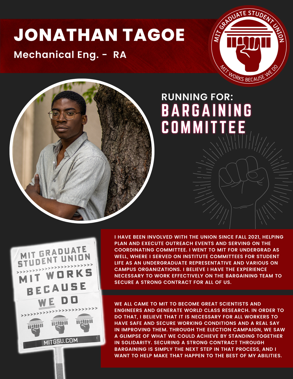  JONATHAN TAGOE  Mechanical Eng. - RA   RUNNING FOR: Bargaining Committee  I HAVE BEEN INVOLVED WITH THE UNION SINCE FALL 2021, HELPING PLAN AND EXECUTE OUTREACH EVENTS AND SERVING ON THE COORDINATING COMMITTEE. I WENT TO MIT FOR UNDERGRAD AS WELL, W