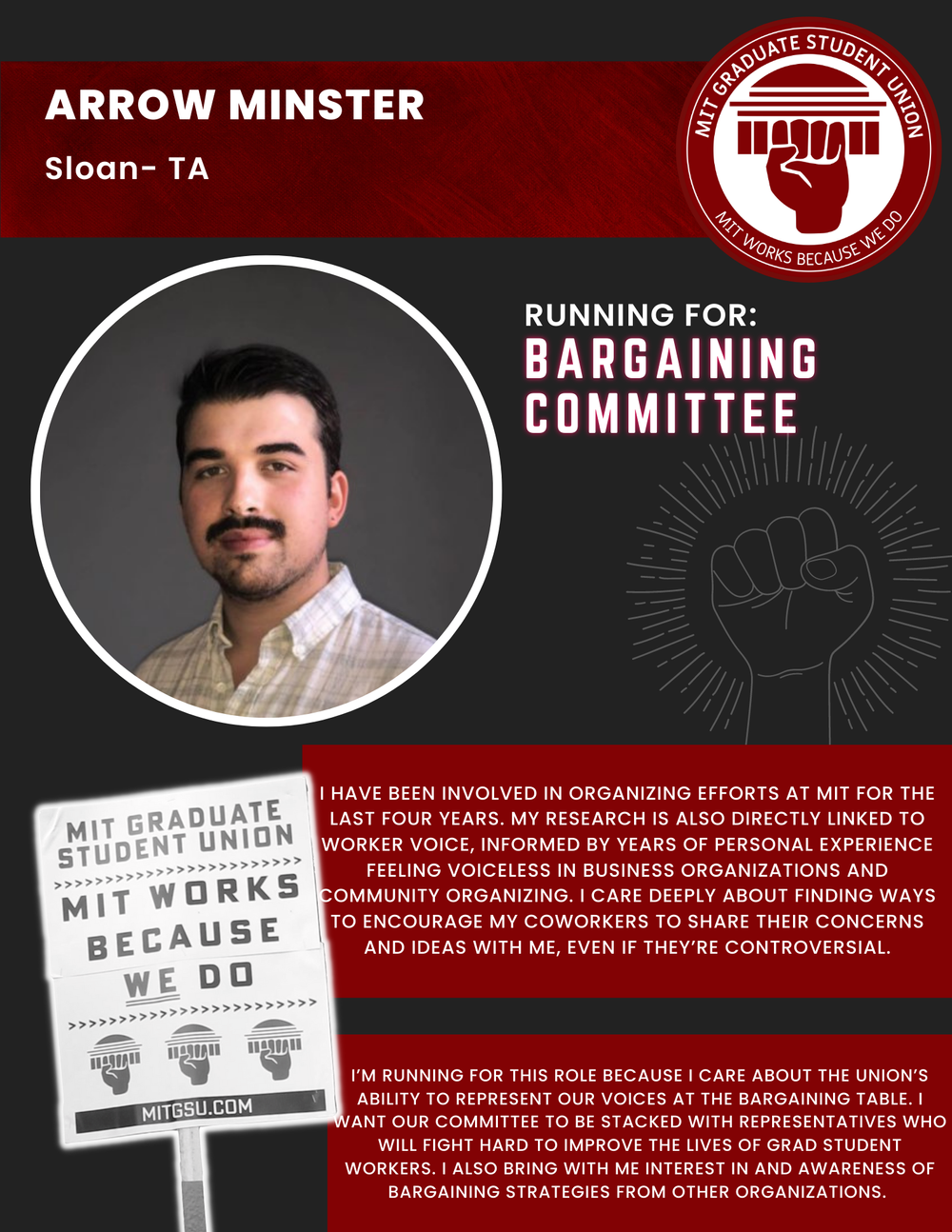  ARROW MINSTER  Sloan - TA  RUNNING FOR: Bargaining Committee  I HAVE BEEN INVOLVED IN ORGANIZING EFFORTS AT MIT FOR THE LAST FOUR YEARS. MY RESEARCH IS ALSO DIRECTLY LINKED TO WORKER VOICE, INFORMED BY YEARS OF PERSONAL EXPERIENCE FEELING VOICELESS 