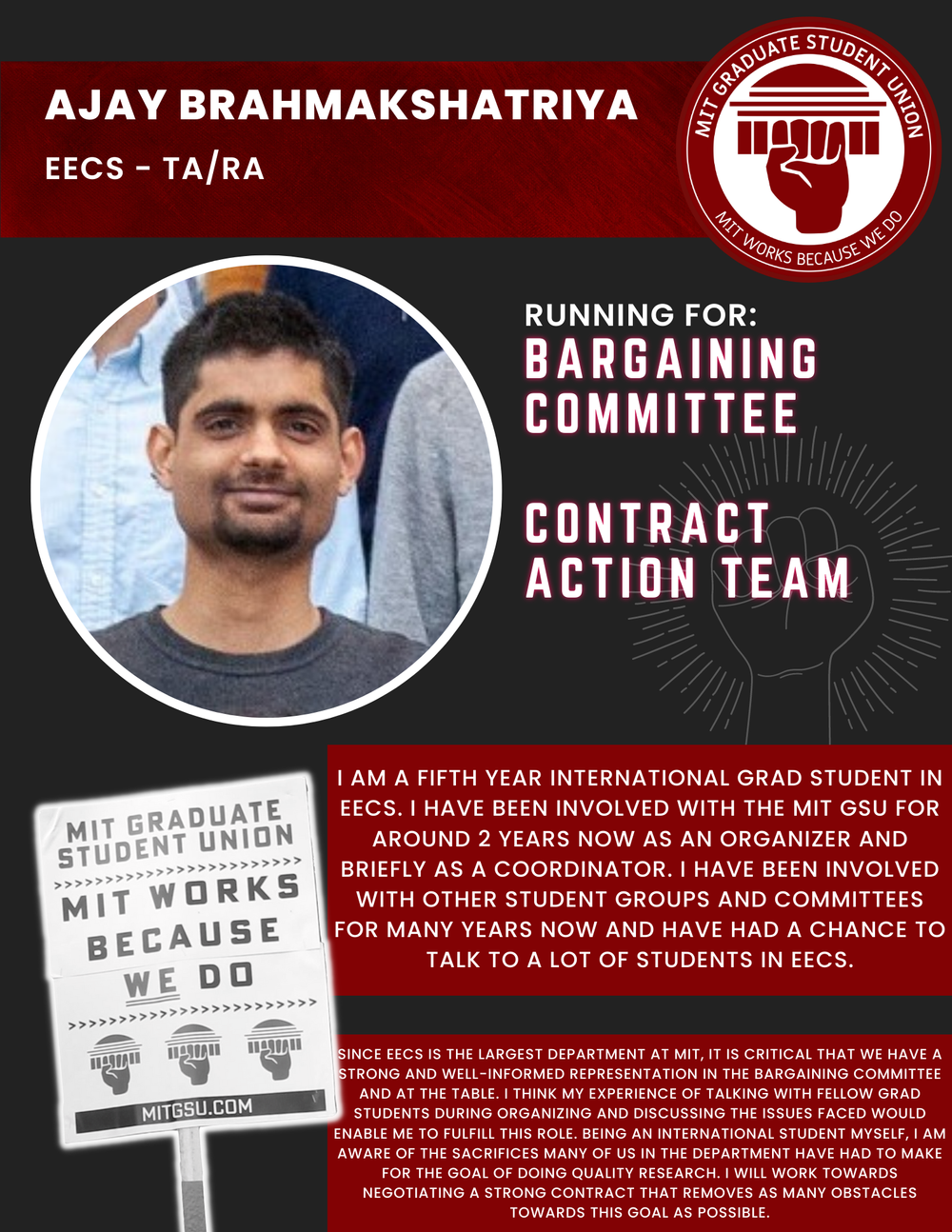  AJAY BRAHMAKSHATRIYA  EECS - TA/RA  RUNNING FOR: Bargaining Committee  Contract Action Team  I AM A FIFTH YEAR INTERNATIONAL GRAD STUDENT IN EECS. I HAVE BEEN INVOLVED WITH THE MIT GSU FOR AROUND 2 YEARS NOW AS AN ORGANIZER AND BRIEFLY AS A COORDINA
