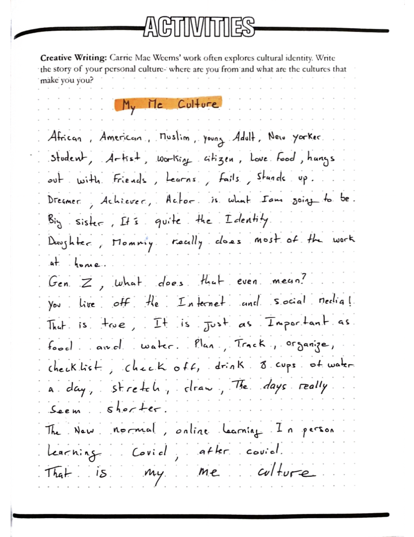 My Me Culture
Carrie Mae Weems’ work often explores cultural identity. Write the story of your personal culture- where are you from and what are the cultures that make you you?