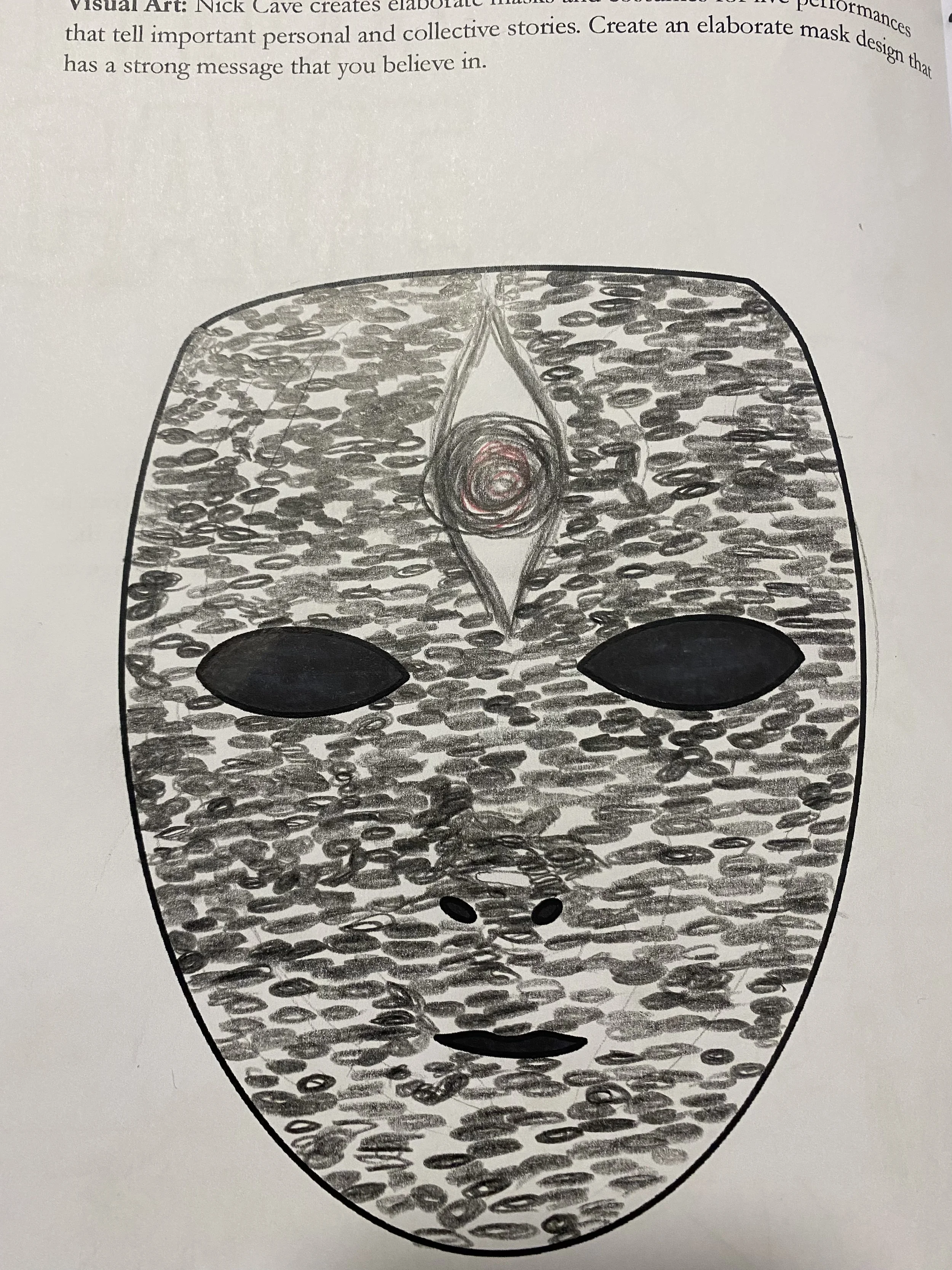 Nick Cave creates elaborate masks and costumes for live performances that tell important personal and collective stories. Create an elaborate mask design that has a strong message that you believe in.