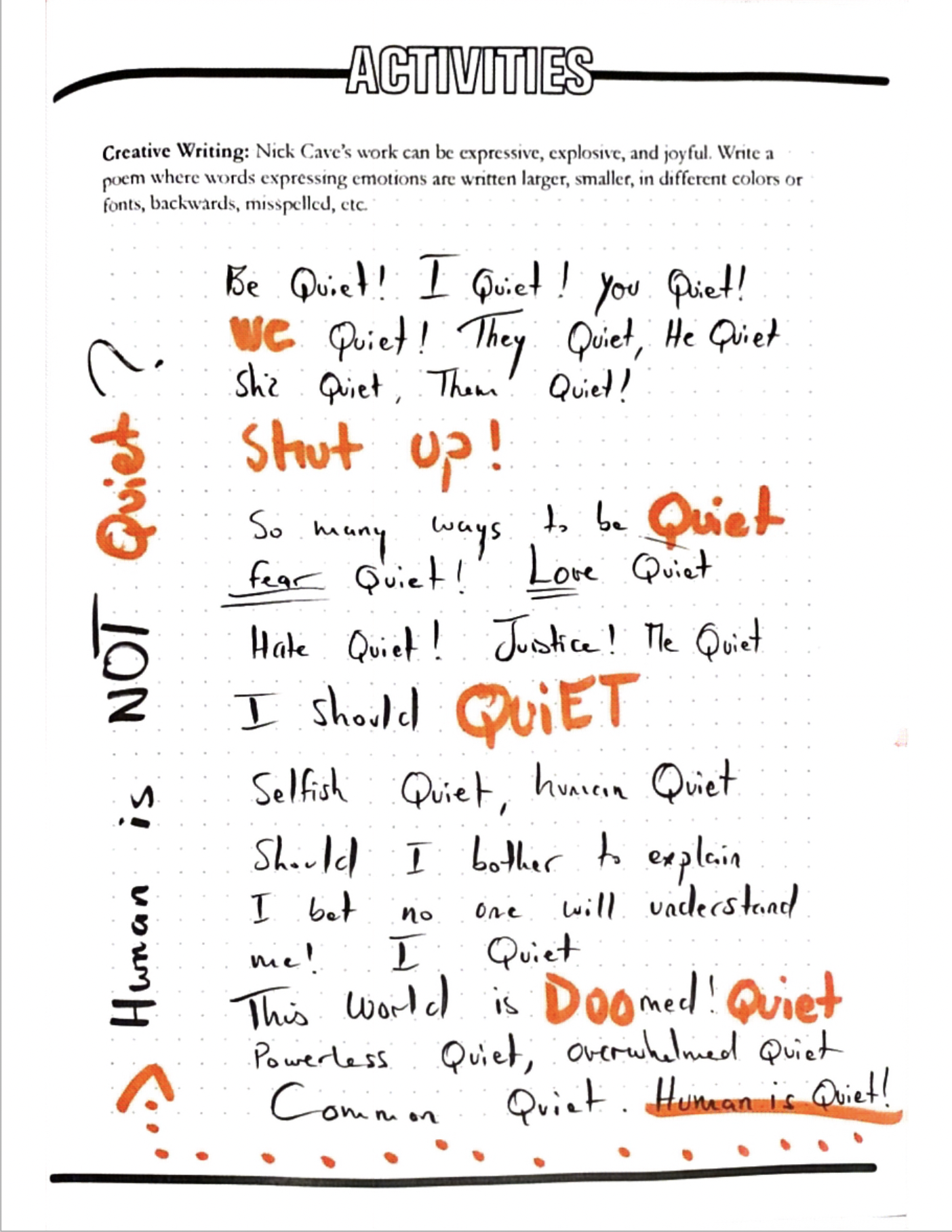 Human is Quiet?
Nick Cave’s work can be expressive, explosive, and joyful. Write a poem where words expressing emotions are written larger, smaller, in different colors or fonts, backwards, misspelled, etc.