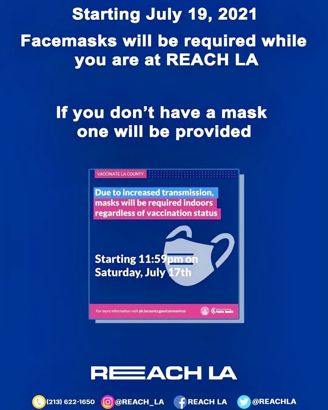 Starting July 19, 2021.
Facemasks will be required while you are REACH LA.
🔴😷If you don't have a mask one will be provided. 😷🔴
&quot;Due to increased COVID-19 transmissions, LA County will be requiring masks indoors regardless of vaccination stat