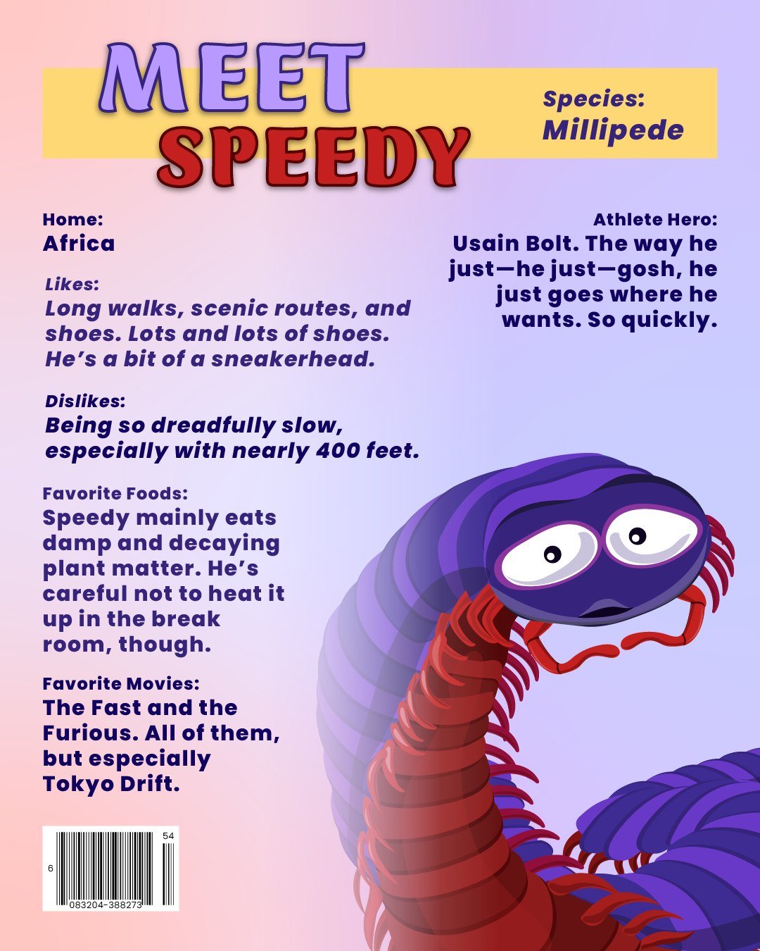 Before he runs off, let me quickly introduce my friend, Speedy the Millipede!

Slow walkers hate to see this arthropod coming. Speedy has places to be, and it's not surprising that his biggest dream is to be as fast as his name implies and to run in 