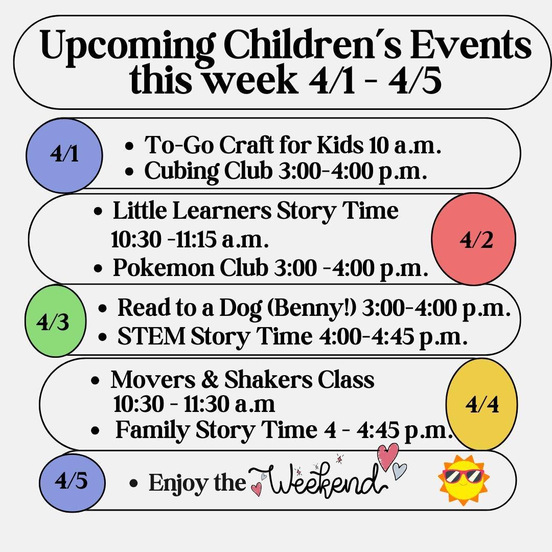 Our Children's Events for this week (4/1-4/5):⁠
Monday - To-Go Craft &amp; Cubing Club⁠
Tuesday - Little Learner's Story Time &amp; Pokemon Club⁠
Wednesday - Read to a Dog (Benny!) &amp; Stem Story Time⁠
Thursday - Movers &amp; Shakers &amp; Family S
