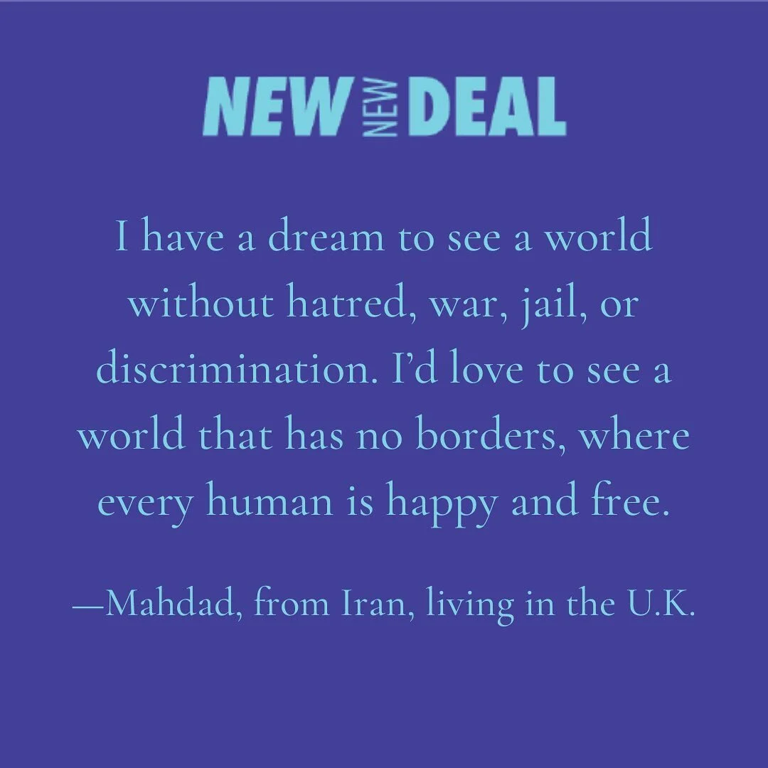 &ldquo;I have a dream to see a world without hatred, war, jail, or discrimination. I&rsquo;d love to see a world that has no borders, where every human is happy and free.&rdquo; 

#newnewdeal
#thefuturebelongstoallofus
#dreamnewworlds
#mutualflourish