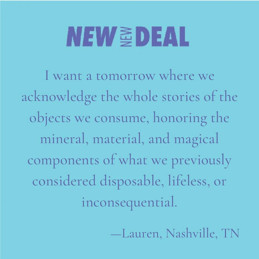 &ldquo;I want a tomorrow where we acknowledge the whole stories of the objects we consume, honoring the mineral, material, and magical components of what we previously considered disposable, lifeless, or inconsequential.&rdquo;

&mdash;Lauren, Nashvi