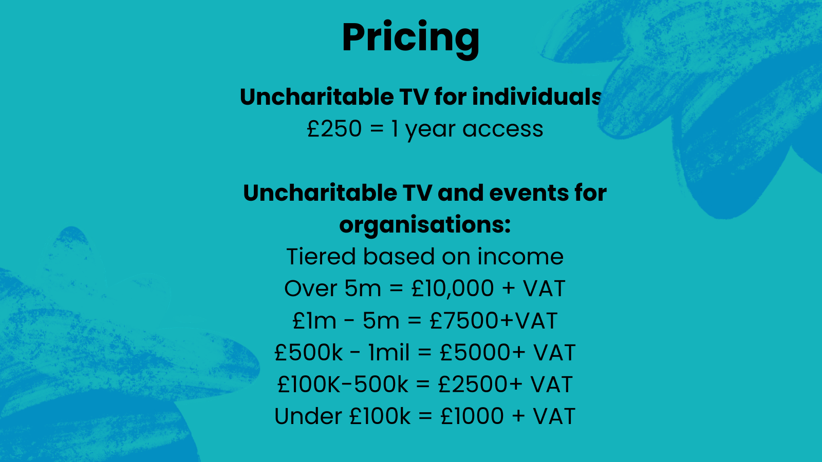 teal graphic with blue scribble. Black text reads: Pricing - uncharitable tv for individuals: £250 = 1 year access. Uncharitable TV and events for organisations: Tiered based on income - Over 5m = £10,000 + VAT - £1m - 5m = £7500 + VAT - £500k - 1mi