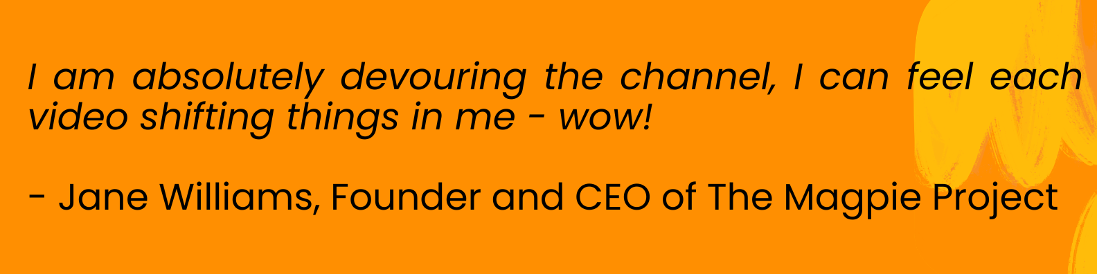 black text on an orange background that reads: I am absolutely devouring the channel, I can feel each video shifting things in me - wow!  - Jane Williams, Founder and CEO of The Magpie Project