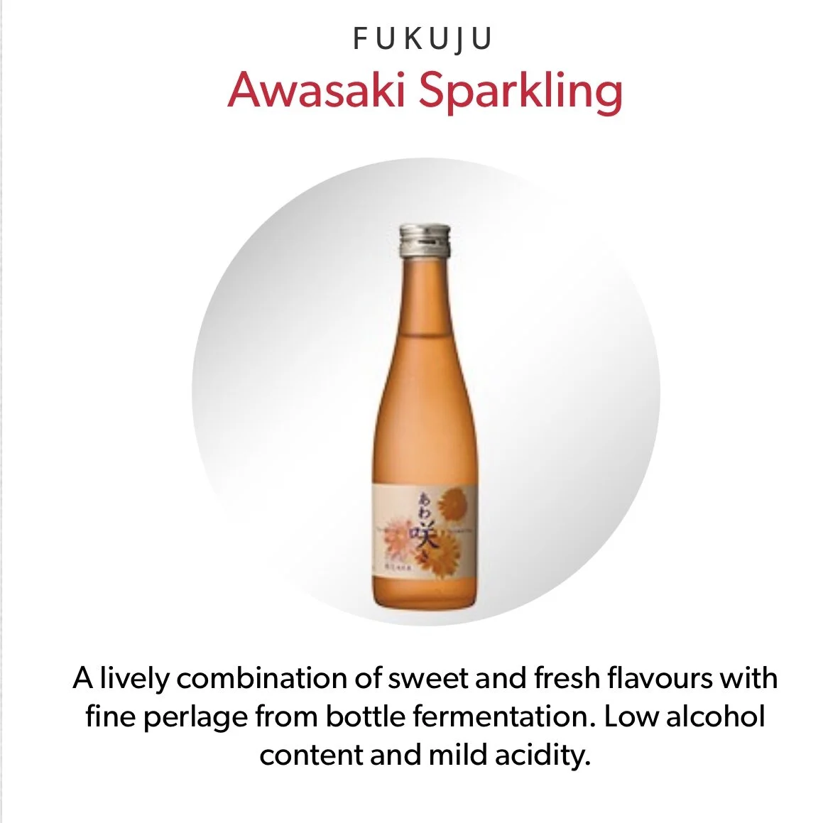 Japanese Premium Sake (Sparkling) Awasaki Sparkling 福寿 （起泡酒）£16.4 （300ml bottle) More information click HERE
