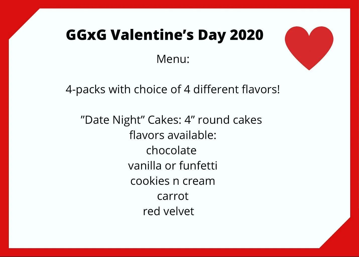 VALENTINE&rsquo;S DAY 2020
❣️❣️❣️
GGxG will be offering 4-packs and &ldquo;Date Night&rdquo; Cakes!
&bull;&bull;&bull;
🖤4-packs will be your choice of any 4 flavors!
🖤4inch cakes will be offered in chocolate, vanilla or funfetti, cookies n cream, c