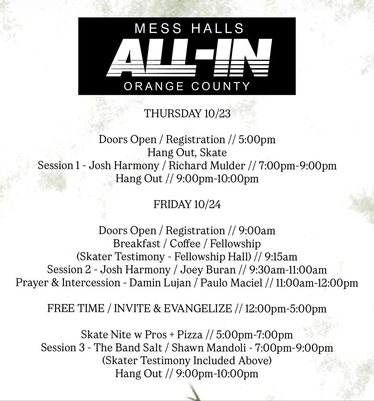 ALL-IN CONFERENCE ITINERARY 
THURSDAY 10/23
Doors Open / Registration // 5:00pm
Hang Out, Skate
Session 1 - Josh Harmony / Richard Mulder // 7:00pm-9:00pm
Hang Out // 9:00pm-10:00pm
FRIDAY 10/24
Doors Open / Registration // 9:00am
Breakfast / Cof