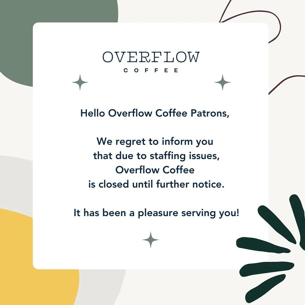 Hello Overflow Coffee Patrons, 
We regret to inform you that due to staffing issues, Overflow Coffee will be closed until further notice. It&rsquo;s been a pleasure serving you!