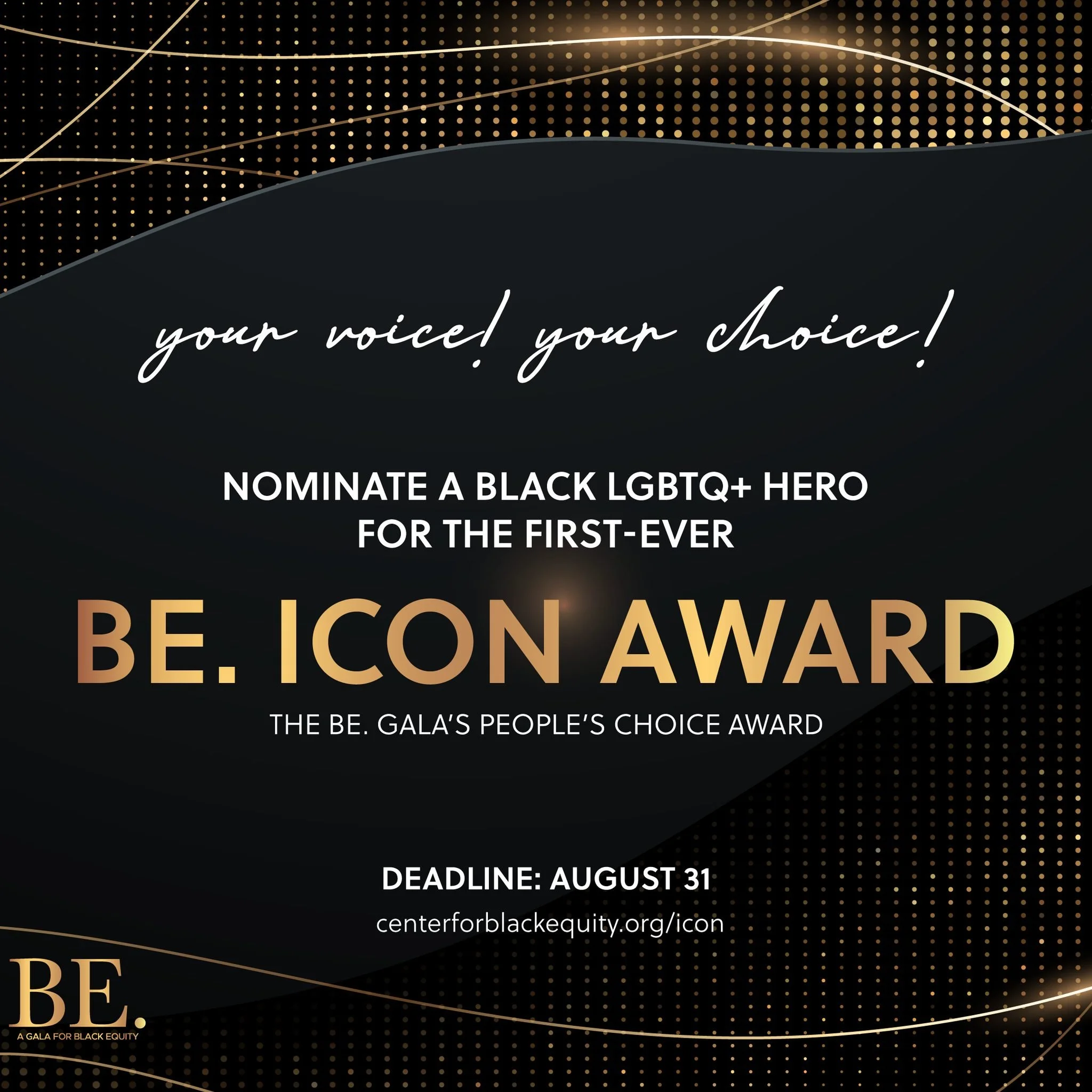 Nominate the First-Ever BE. Icon Award Honoree
The people&rsquo;s choice award of the BE. Gala debuts October 4, 2025. Honor a hero whose passion, leadership, and impact uplift the Black LGBTQ+ community.
Deadline: August 31

centerforblackequity.org