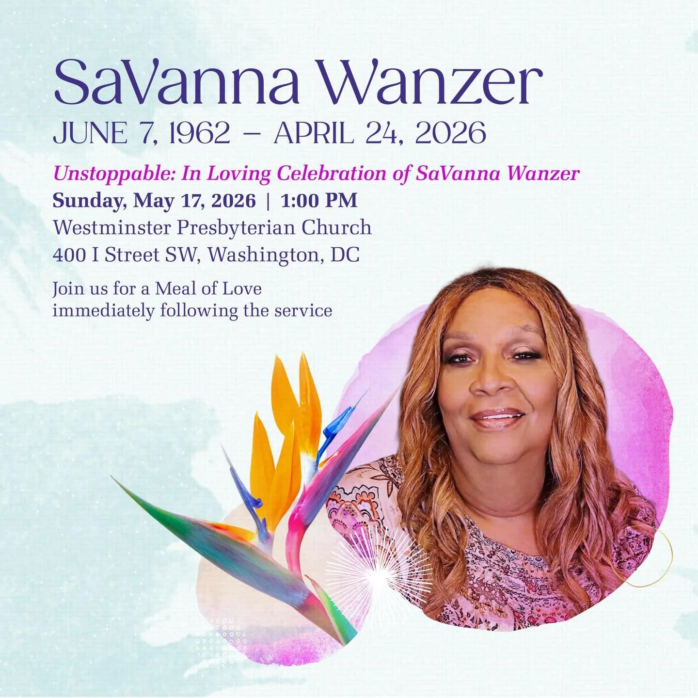 𝐒𝐚𝐕𝐚𝐧𝐧𝐚 𝐖𝐚𝐧𝐳𝐞𝐫
𝐉𝐮𝐧𝐞 𝟕, 𝟏𝟗𝟔𝟐 &ndash; 𝐀𝐩𝐫𝐢𝐥 𝟐𝟒, 𝟐𝟎𝟐𝟔
𝑼𝒏𝒔𝒕𝒐𝒑𝒑𝒂𝒃𝒍𝒆: 𝑪𝒆𝒍𝒆𝒃𝒓𝒂𝒕𝒊𝒏𝒈 𝒕𝒉𝒆 𝑳𝒊𝒇𝒆 𝒐𝒇 𝑺𝒂𝑽𝒂𝒏𝒏𝒂 𝑾𝒂𝒏𝒛𝒆𝒓
Sunday, May 17, 2026
Westminster Presbyterian Church
400 I Street SW, 