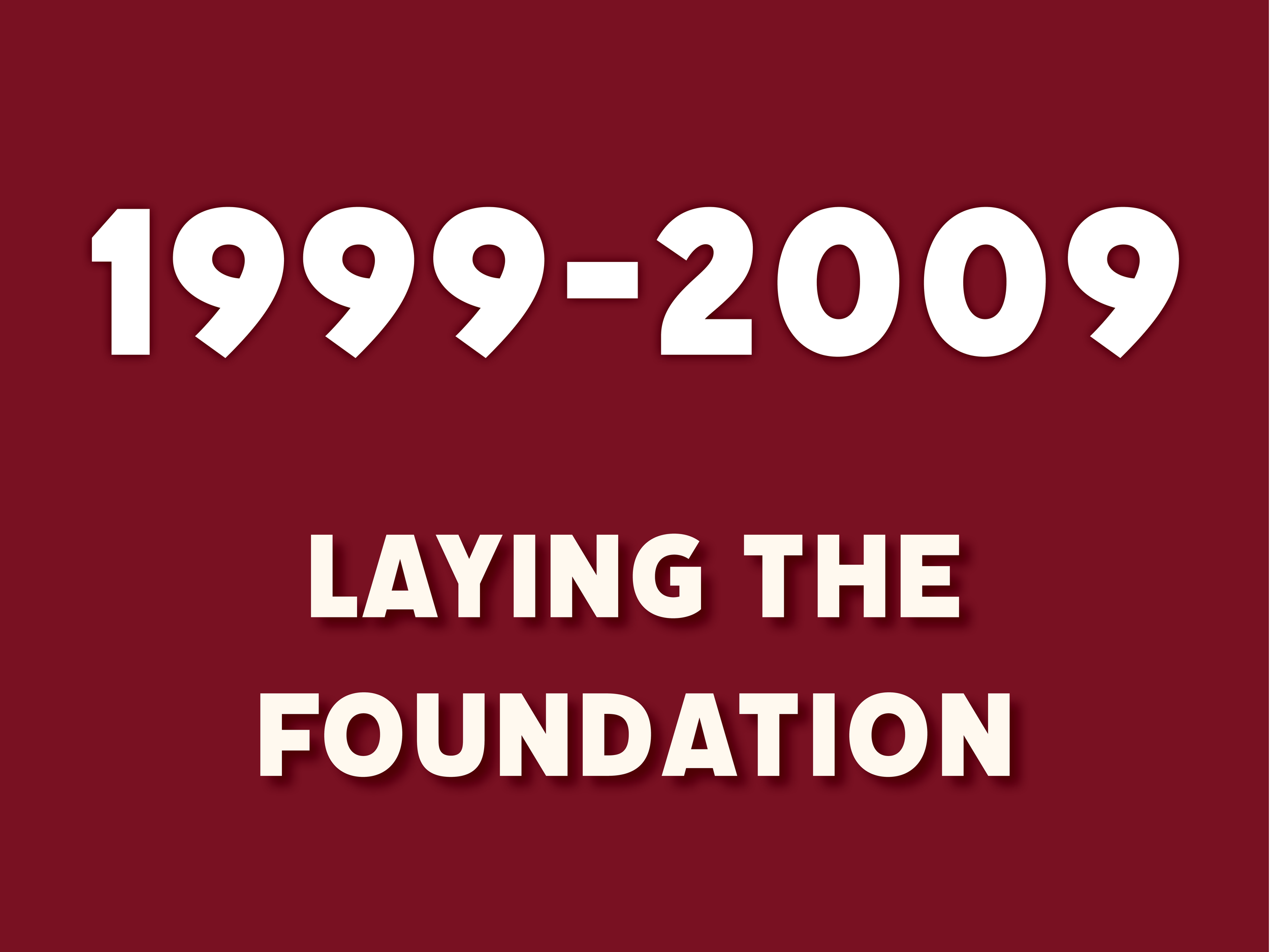 Burgundy background color with text overlaid that says: "1999-2009 Laying the Foundation"