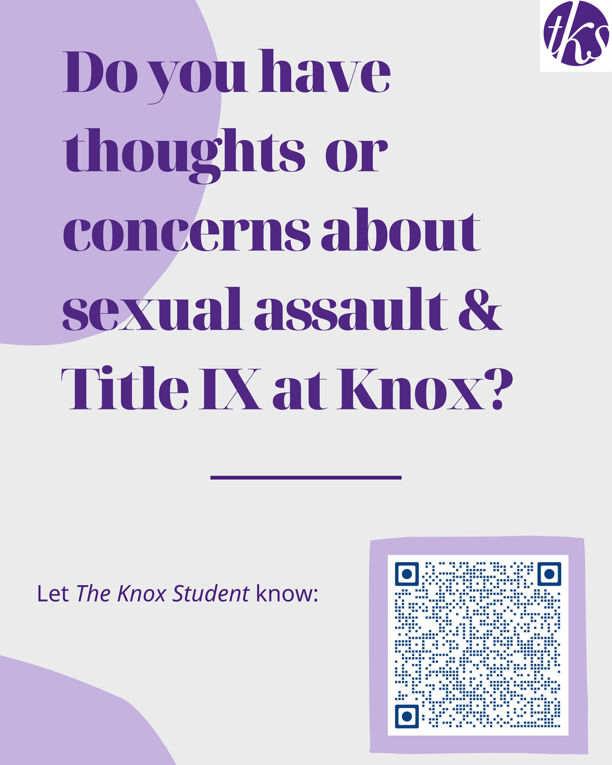 TKS is investigating issues surrounding sexual assault and Title IX at Knox.If you have thoughts or concerns about Title IX and its related issues, including how we will report it, let us know through this Google form. Please share this form with ot…
