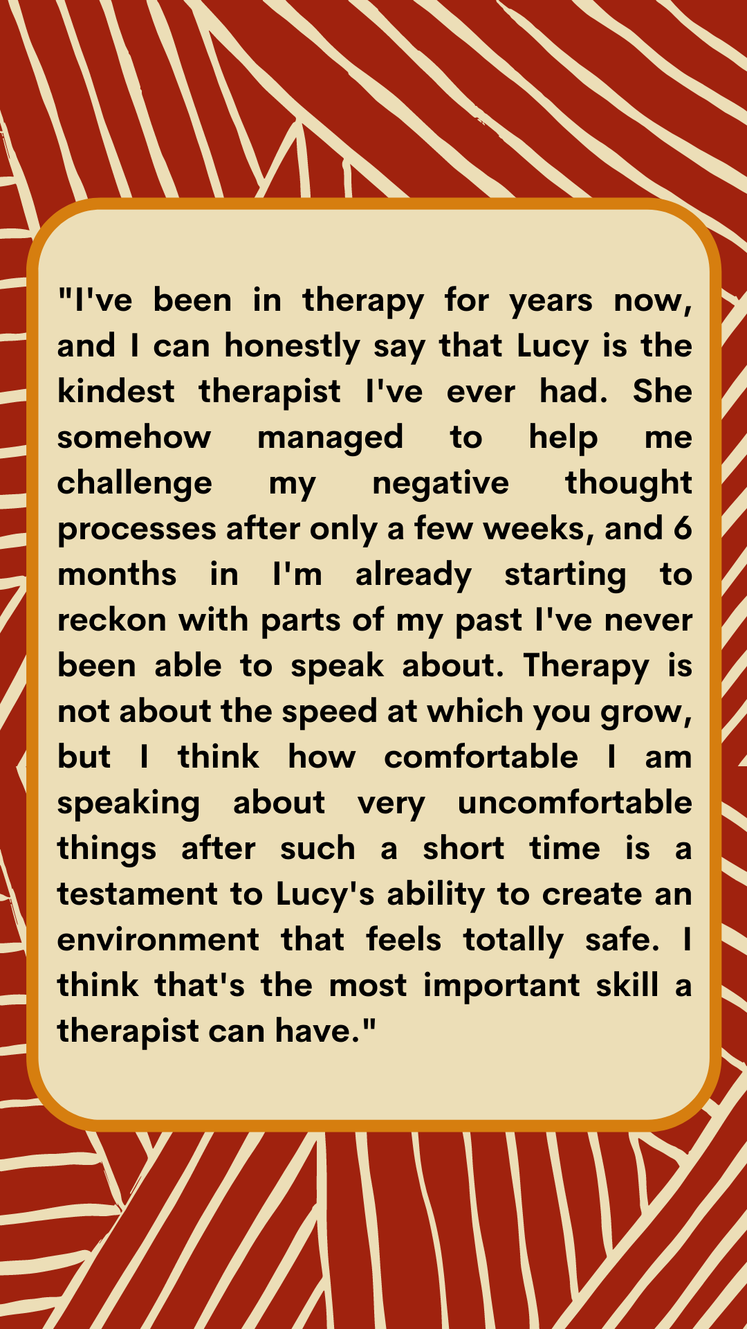 I've been in therapy for years now, and I can honestly say that Lucy is the kindest therapist I've ever had. She somehow managed to help me challenge my negative though processes after only a few weeks, and 6 months -2.png