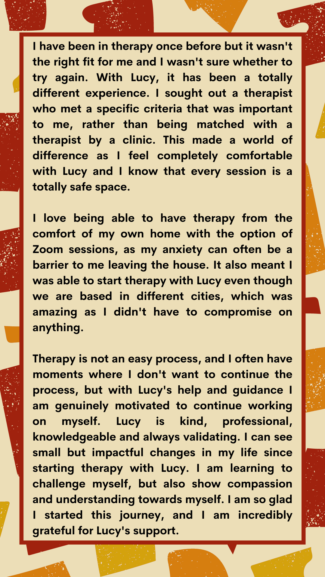 This has been my first experience with a therapist (during a pandemic no less), I found the sessions to be incredibly helpful in my personal life and the inclusion of zoom as a means to have these sessions have been -6.png