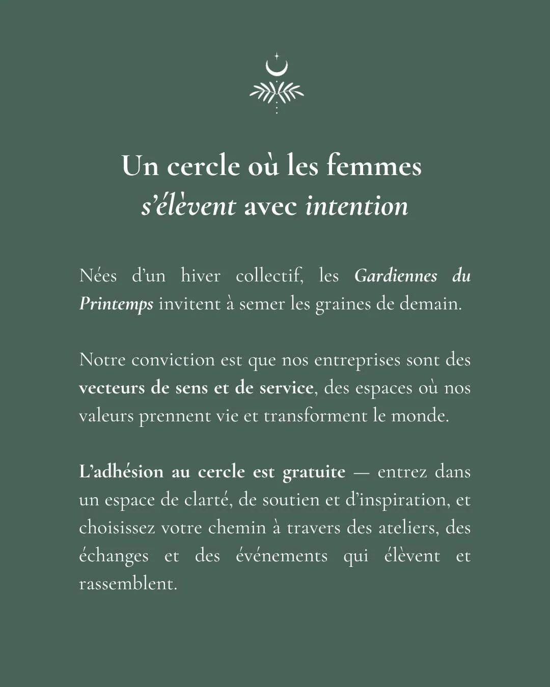 Un cercle pour les femmes qui avancent avec intention.

N&eacute;es d&rsquo;un &eacute;lan collectif, les Gardiennes du Printemps r&eacute;unissent celles qui sentent qu&rsquo;un nouveau chapitre veut &eacute;clore &mdash; dans leur vie, leur entrepr
