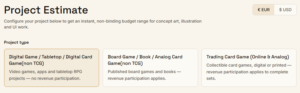 Project Estimate. Configure your project below to get an instant, non-binding budget range for concept art, illustration and UI work. Project type: Digital Game/Tabletop/Digital Card Game (non TCG), Board Game/Book/Analog Card Game (non TCG), TCG