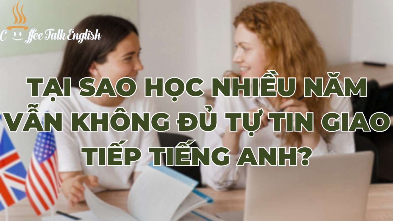 Tại Sao Học Tiếng Anh Nhiều Năm Nhưng Vẫn "Nhát" Và Không Tự Tin Giao Tiếp? (3 Nguyên Nhân Và Cách Khắc Phục)