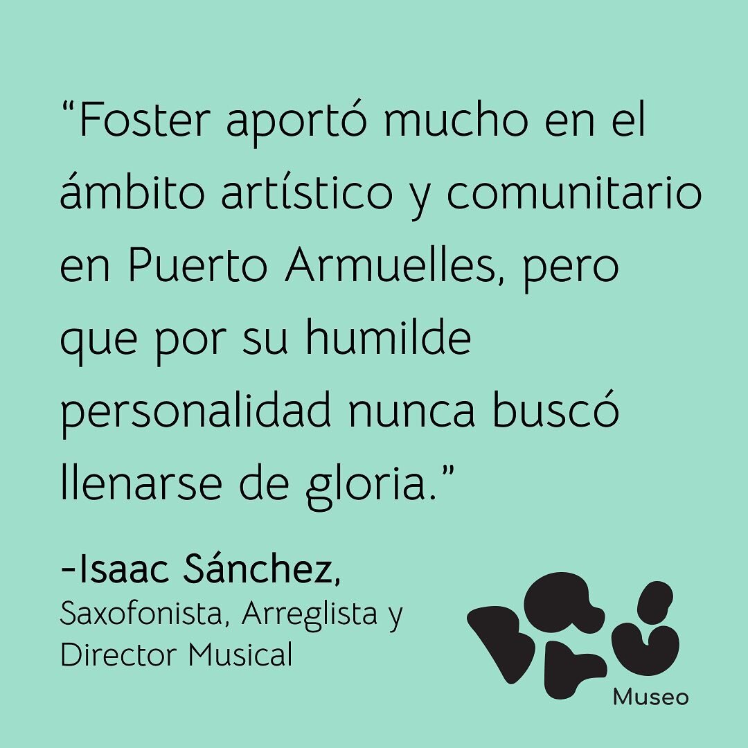 En las palabras del Profesor Isaac S&aacute;nchez (Saxofonista, Arreglista y Director Musical de la Orquesta Los Mel&oacute;dicos): Foster aport&oacute; mucho en el &aacute;mbito art&iacute;stico y comunitario de Puerto Armuelles, pero por su humilde