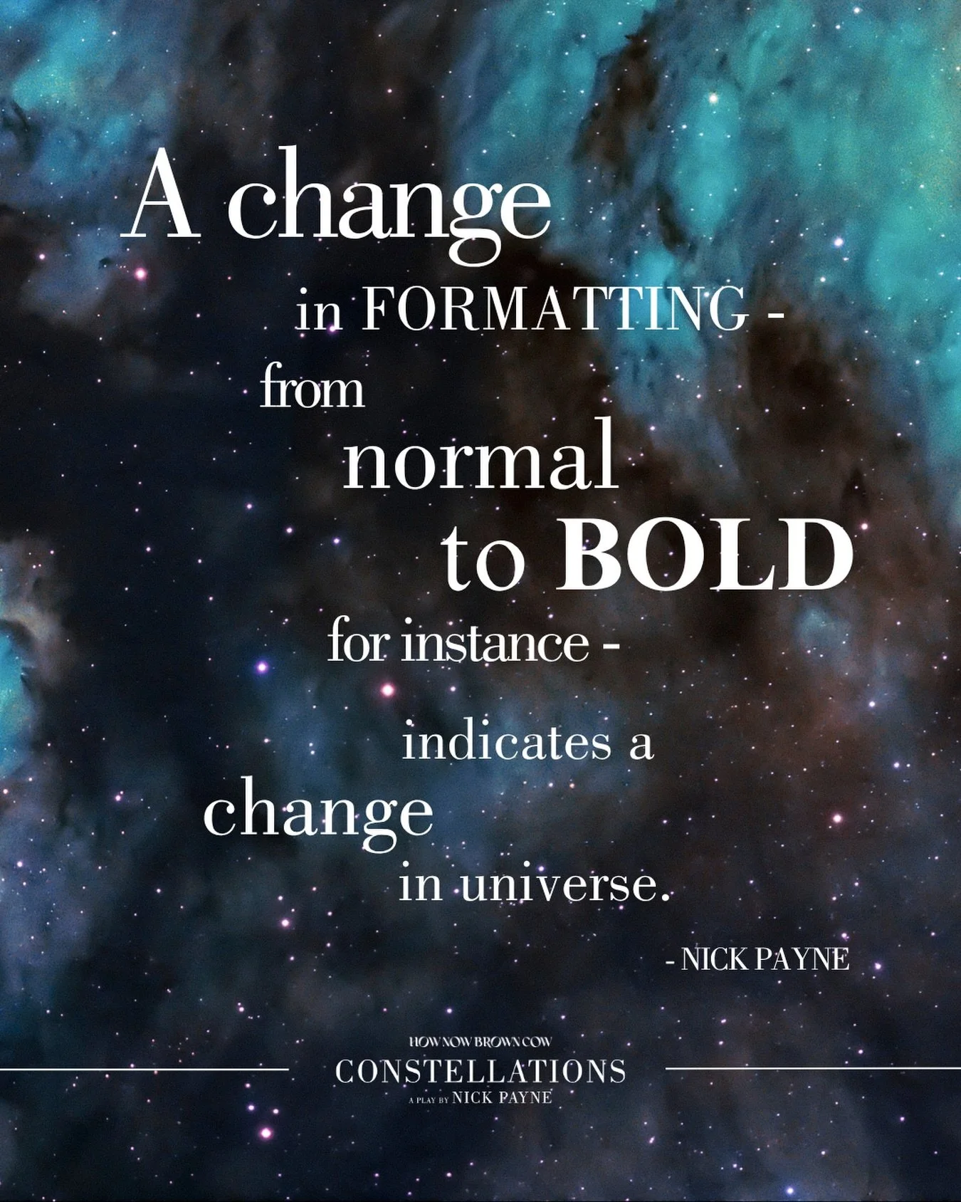 In Constellations, Nick Payne crafts language that is as precise as it is playful - where a single change in rhythm, repetition, or emphasis can fracture reality into something entirely new.

His writing moves effortlessly between the scientific and 