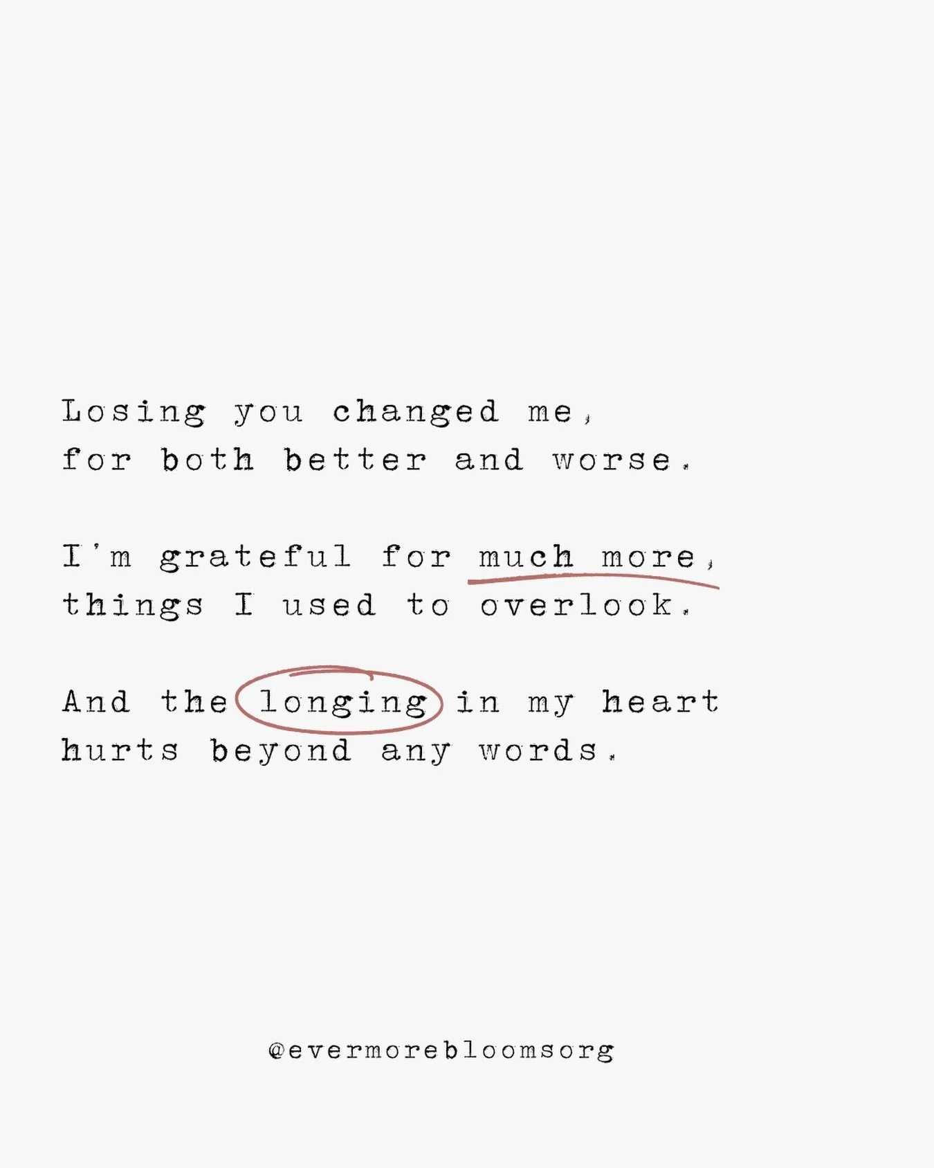Losing you changed me,
for both better and worse.

I&rsquo;m grateful for much more,
things I used to overlook.

And the longing in my heart
hurts beyond any words.

@evermorebloomsorg #griefquotes #ihadamiscarriage #lifeafterloss