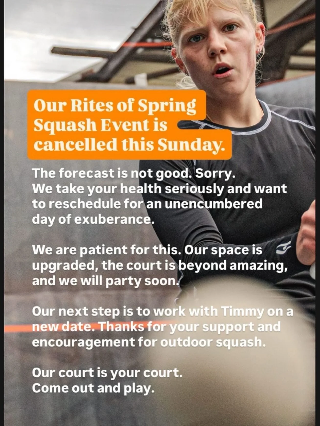 Our Rites of Spring Squash Event is cancelled this Sunday. The forecast is not good. Sorry. We take your health seriously and want to reschedule for an unencumbered day of exuberance. 

We are patient for this. Our space is upgraded, the court is bey