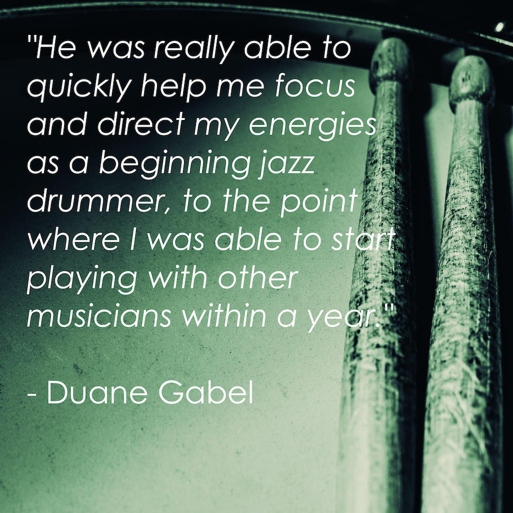 "He was really able to quickly help me focus and direct my energies as a beginning jazz drummer, to the point where I was able to start playing with other musicians within a year." - Duane Gabel