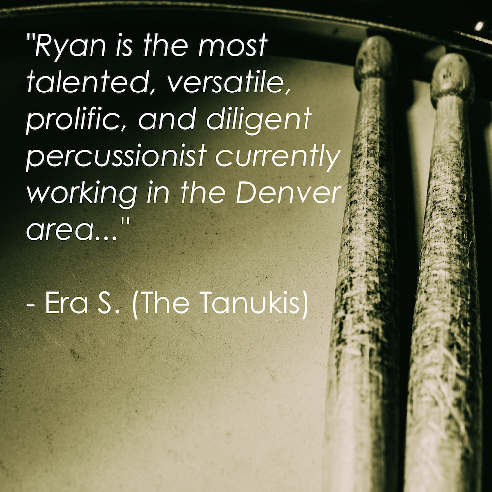 “Ryan is the most talented, versatile, prolific, and diligent percussionist currently working in the Denver area with whom I have had the fortune to share creativity.” - Era S. (The Tanukis)