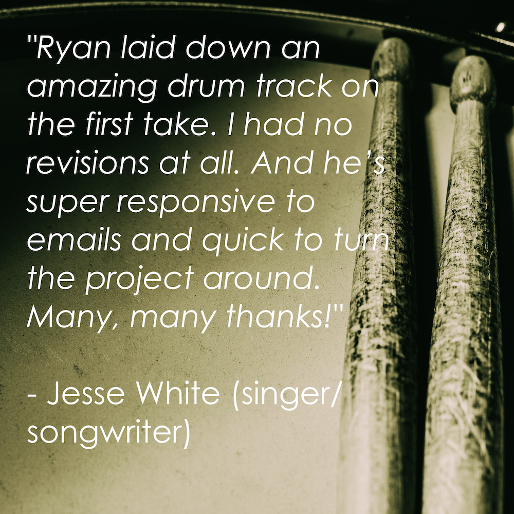 “Ryan laid down an amazing drum track on the first take. I had no revisions at all. And he’s super responsive to emails and quick to turn the project around. Many, many thanks!” - Jesse White (singer/songwriter)