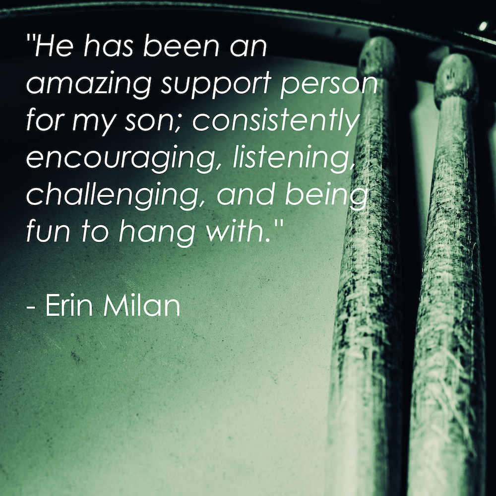 "He has been an amazing support person for my son; consistently encouraging, listening, challenging, and being fun to hang with." - Erin Milan