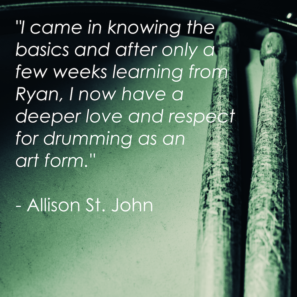 "I came in knowing the basics and after only a few weeks learning from Ryan, I now have a deeper love and respect for drumming as an art form." - Allison St. John