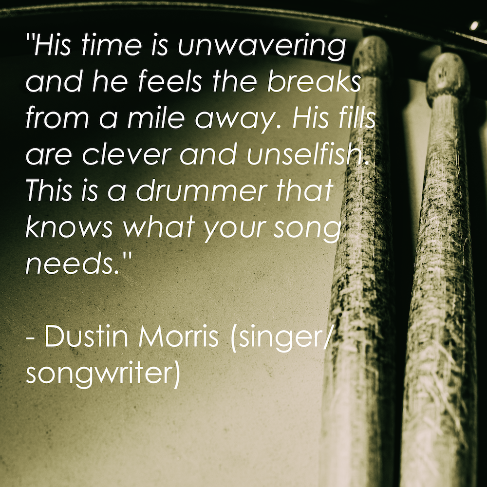 “His time is unwavering and he feels the breaks from a mile away. His fills are clever and unselfish. This is a drummer that knows what your song needs.” - Dustin Morris (singer/songwriter)