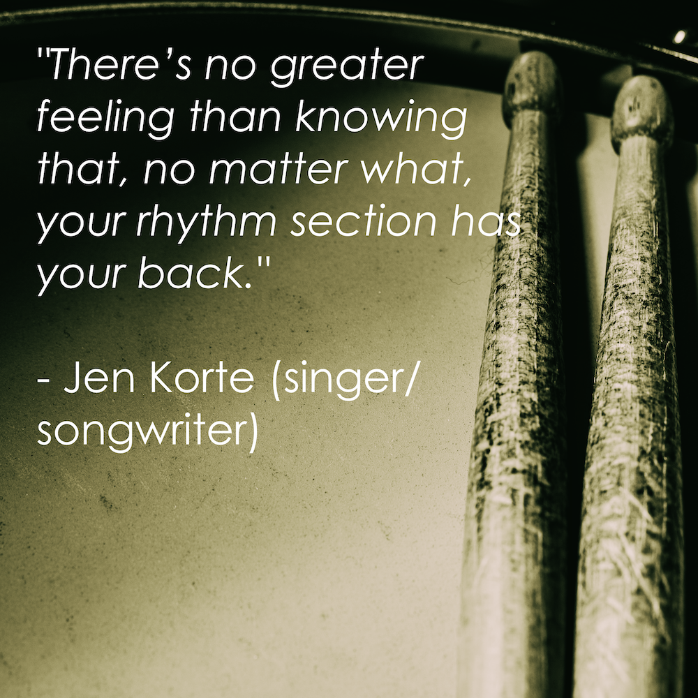 “There’s no greater feeling than knowing that, no matter what, your rhythm section has your back.” - Jen Korte (singer/songwriter)
