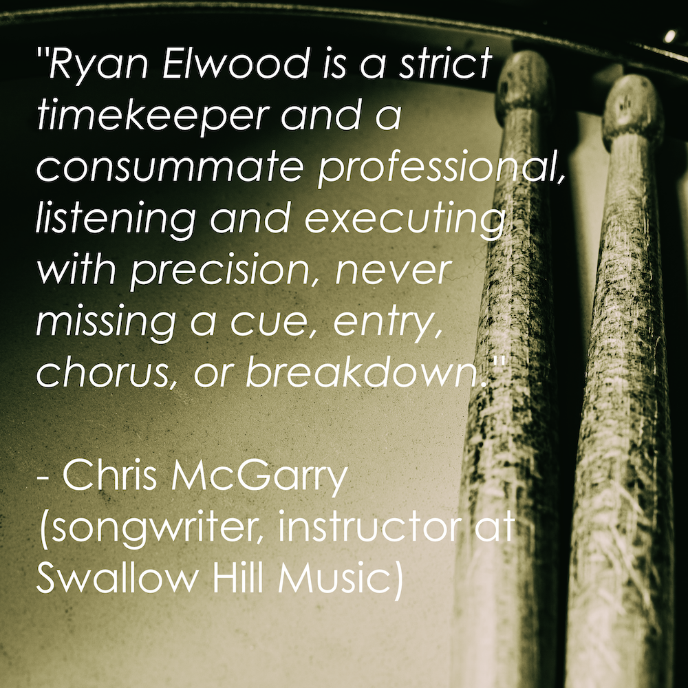 “Ryan Elwood is a strict time keeper and a consummate professional, listening and executing with precision, never missing a cue, entry, chorus or breakdown.” - Chris McGarry (songwriter, instructor at Swallow Hill Music)