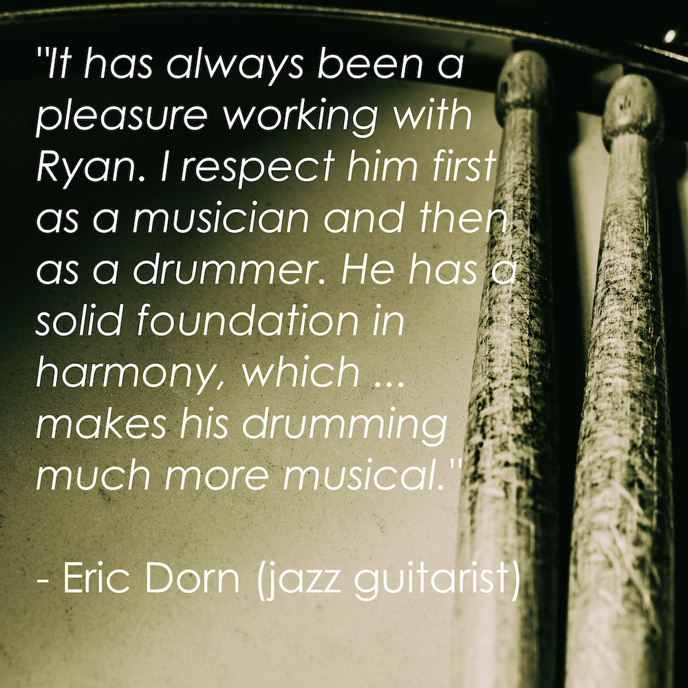 “It has always been a pleasure working with Ryan. I respect him first as a musician and then as a drummer. He has a solid foundation in harmony, which...makes his drumming much more musical.” - Eric Dorn (jazz guitarist)