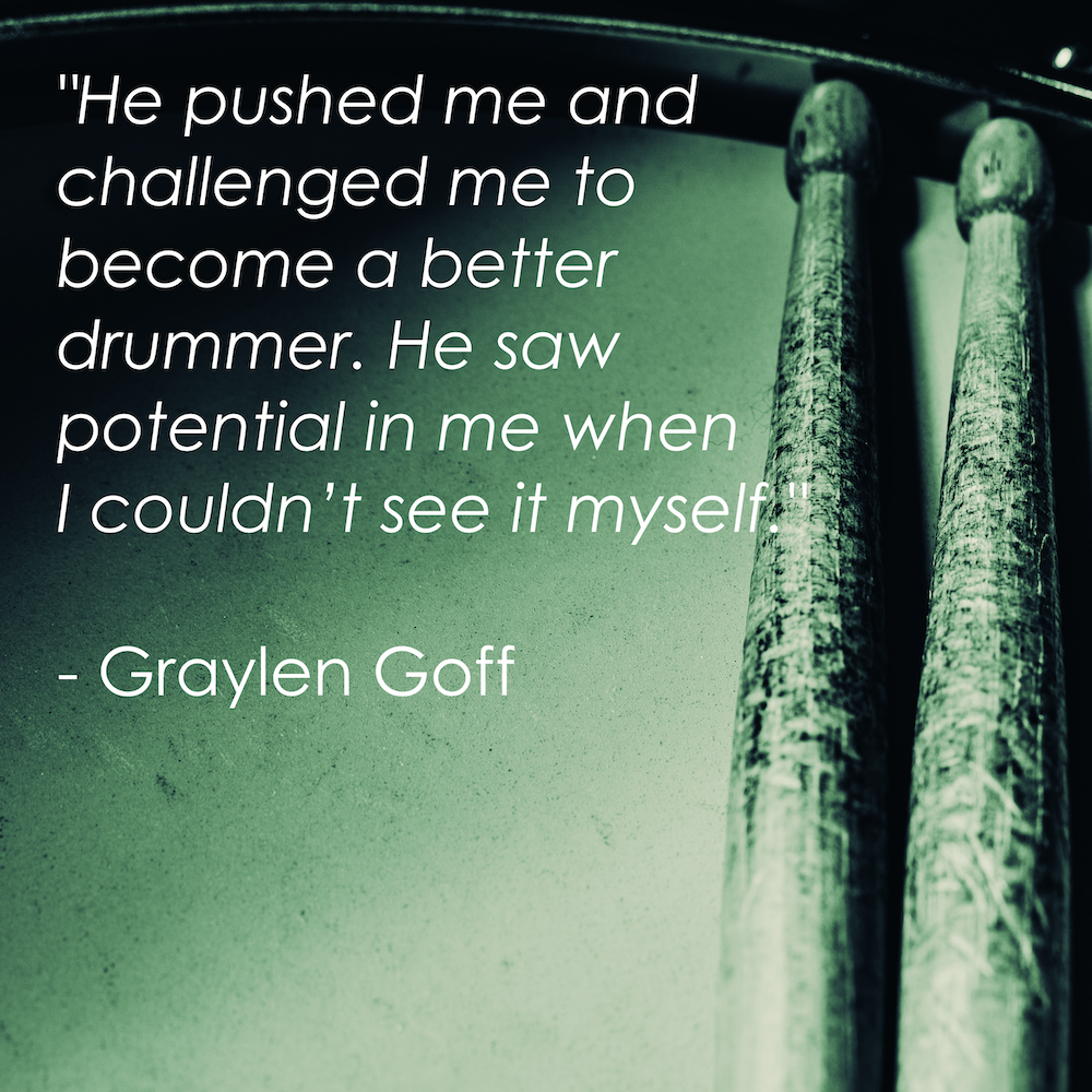 "He pushed me and challenged me to become a better drummer. He saw potential in me when I couldn't see it myself." - Graylen Goff