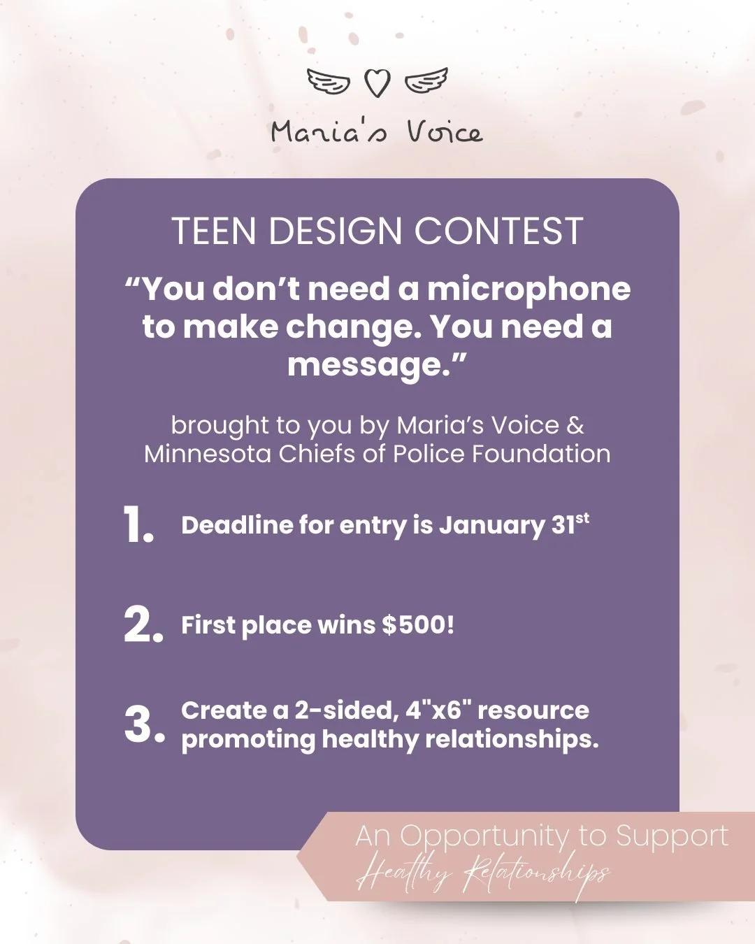 Maria&rsquo;s Voice, in partnership with the Minnesota Chiefs of Police Foundation , is proud to launch our Teen Design Contest, inviting teens to use creativity to promote healthy relationships and real conversations.

Students can work solo or in t