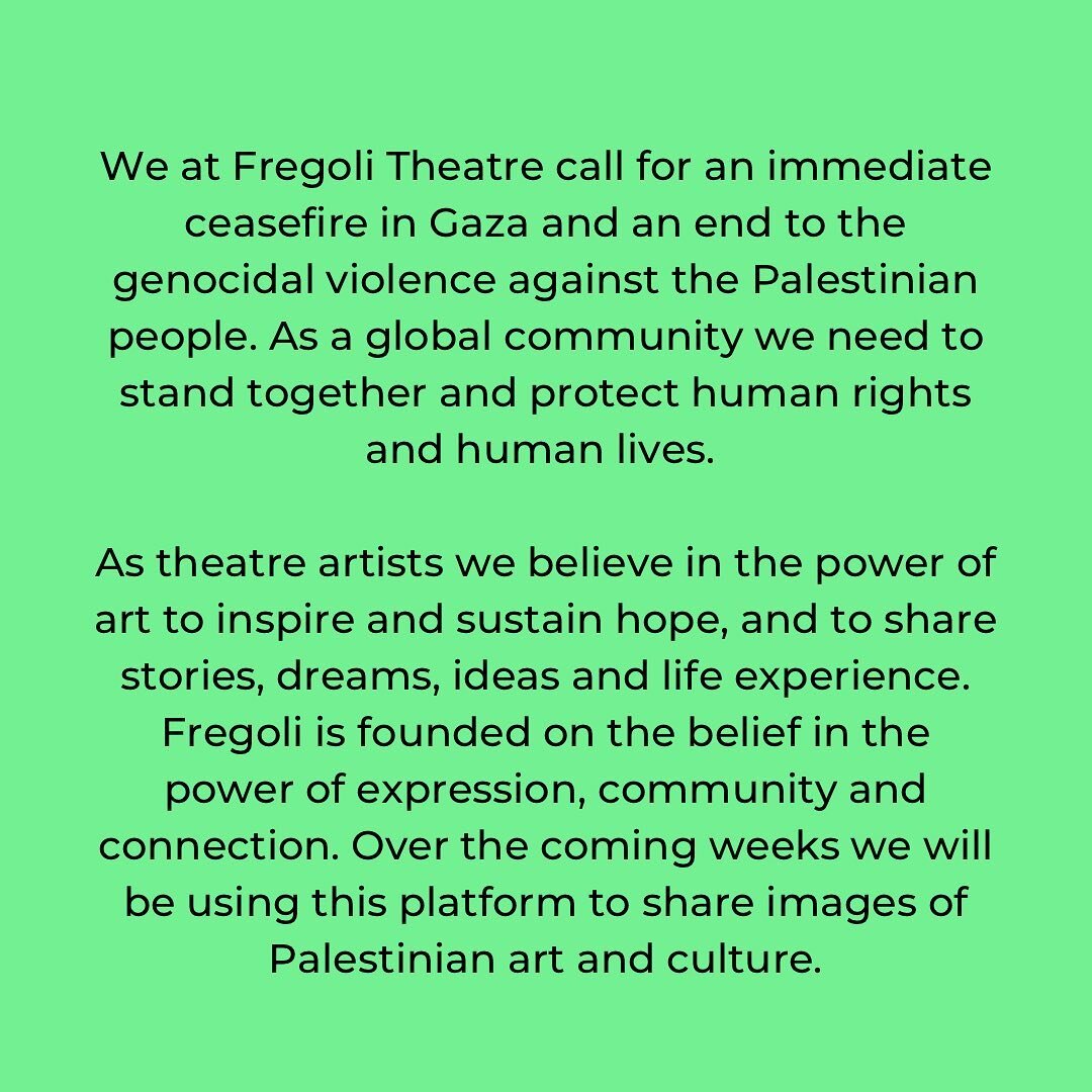 We at Fregoli Theatre call for an immediate ceasefire in Gaza and an end to the genocidal violence against the Palestinian people. As a global community we need to stand together and protect human rights and human lives. 

As theatre artists we belie