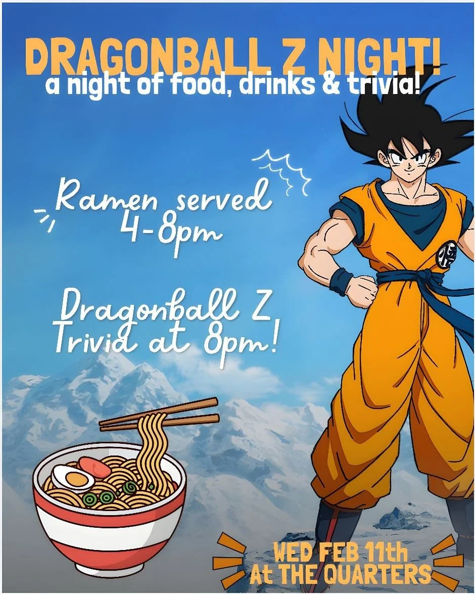 Wed Feb 11th is Dragonball Z and ramen night!

We'll have a menu of our house made ramen and more food and drink specials to kick things off from 4-8pm.

Then at 8pm we're hosting Dragonball Z trivia!
$10/person, teams up to 5 players. Cash prizes fo