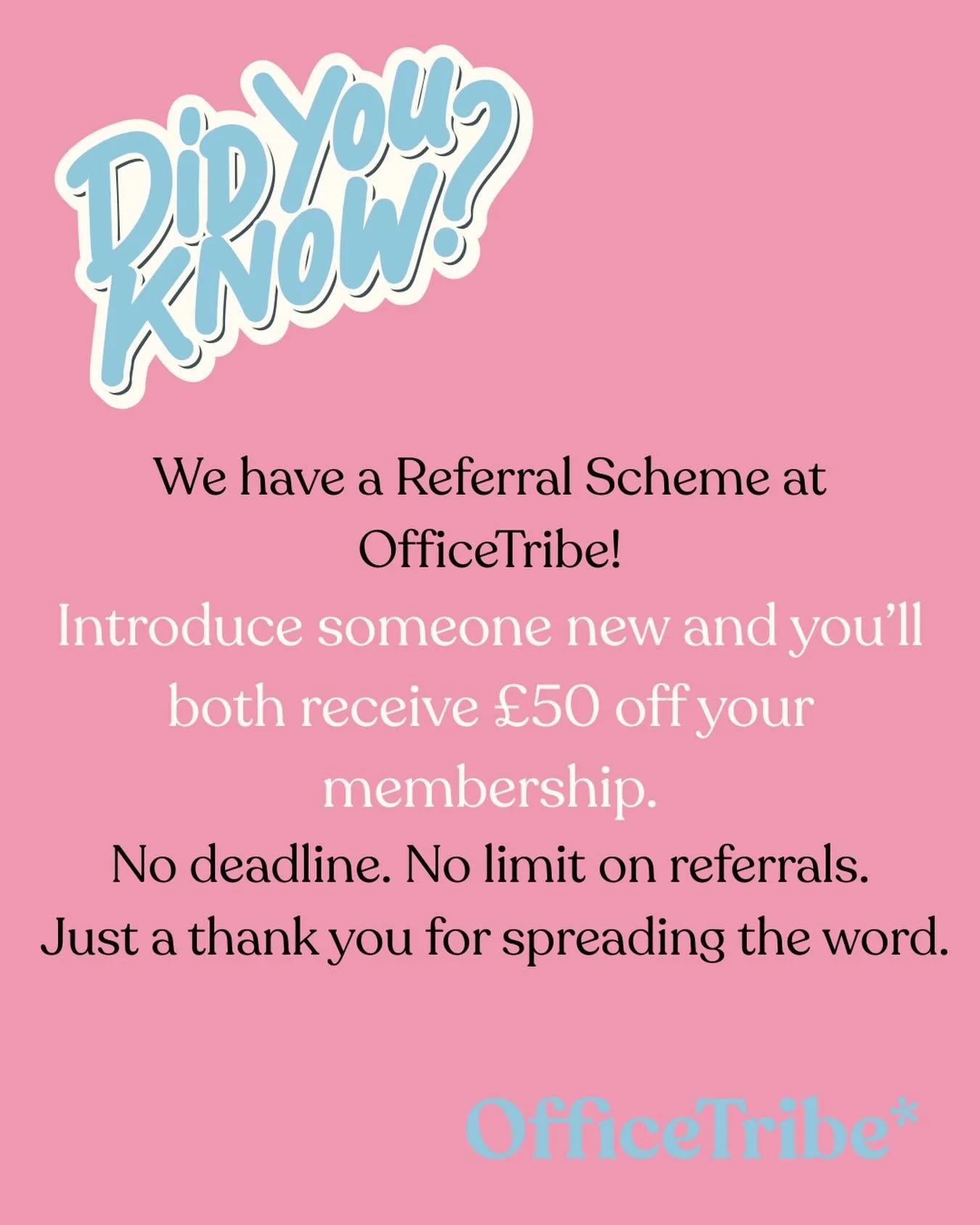 Did you know&hellip;

We have a referral scheme at OfficeTribe?

OfficeTribe grows best through its members. 

Introduce someone new and you&rsquo;ll both receive &pound;50 off your membership.

There&rsquo;s no deadline and no limit on referrals, ju